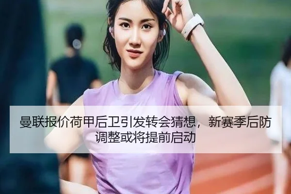 曼联报价荷甲后卫引发转会猜想，新赛季后防调整或将提前启动