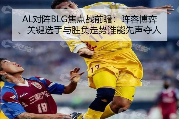 AL对阵BLG焦点战前瞻：阵容博弈、关键选手与胜负走势谁能先声夺人